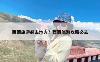 西藏旅游必去地方？西藏旅游攻略必去