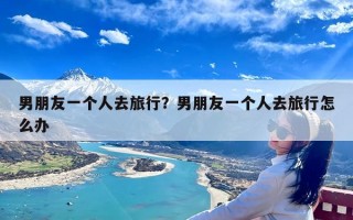 男朋友一个人去旅行？男朋友一个人去旅行怎么办