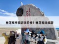 林芝旺季旅游团价格？林芝报团旅游