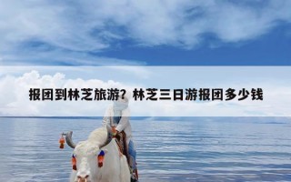 报团到林芝旅游？林芝三日游报团多少钱