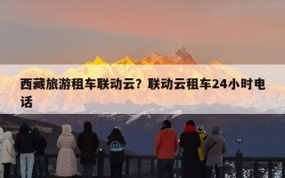 西藏旅游租车联动云？联动云租车24小时电话