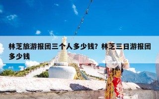 林芝旅游报团三个人多少钱？林芝三日游报团多少钱