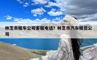 林芝市租车公司客服电话？林芝市汽车租赁公司