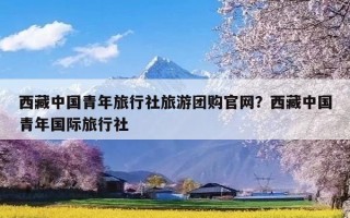 西藏中国青年旅行社旅游团购官网？西藏中国青年国际旅行社