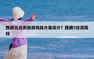 西藏五日游旅游线路方案设计？西藏5日游路线