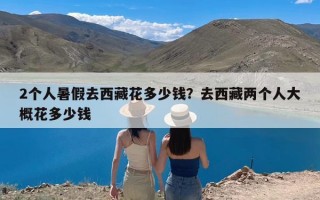 2个人暑假去西藏花多少钱？去西藏两个人大概花多少钱