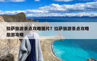 拉萨旅游景点攻略图片？拉萨旅游景点攻略 旅游攻略