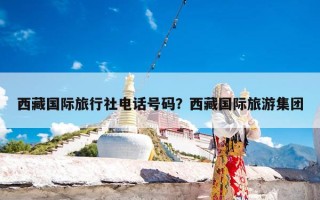 西藏国际旅行社电话号码？西藏国际旅游集团