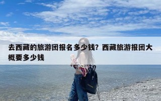 去西藏的旅游团报名多少钱？西藏旅游报团大概要多少钱