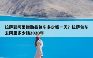 拉萨到阿里措勤县包车多少钱一天？拉萨包车去阿里多少钱2020年