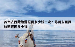 苏州去西藏旅游报团多少钱一次？苏州去西藏旅游报团多少钱
