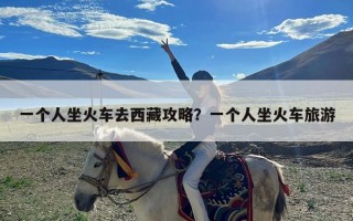 一个人坐火车去西藏攻略？一个人坐火车旅游