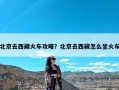 北京去西藏火车攻略？北京去西藏怎么坐火车