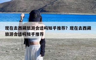 现在去西藏旅游合适吗知乎推荐？现在去西藏旅游合适吗知乎推荐