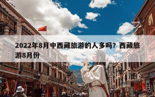 2022年8月中西藏旅游的人多吗？西藏旅游8月份