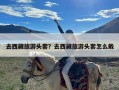 去西藏旅游头套？去西藏旅游头套怎么戴