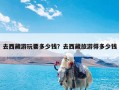 去西藏游玩要多少钱？去西藏旅游得多少钱