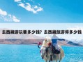 去西藏游玩要多少钱？去西藏旅游得多少钱