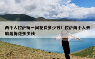 两个人拉萨玩一周花费多少钱？拉萨两个人去旅游得花多少钱