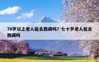 70岁以上老人能去西藏吗？七十岁老人能去西藏吗