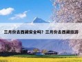 三月份去西藏安全吗？三月份去西藏旅游