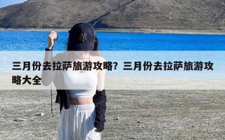 三月份去拉萨旅游攻略？三月份去拉萨旅游攻略大全