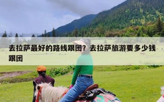 去拉萨最好的路线跟团？去拉萨旅游要多少钱跟团