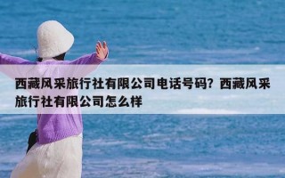 西藏风采旅行社有限公司电话号码？西藏风采旅行社有限公司怎么样