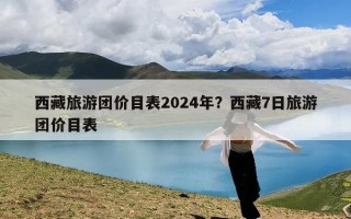 西藏旅游团价目表2024年？西藏7日旅游团价目表