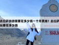 去拉萨旅游需要花多少钱一个月费用？去拉萨玩要花多少钱