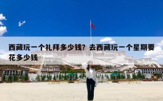 西藏玩一个礼拜多少钱？去西藏玩一个星期要花多少钱
