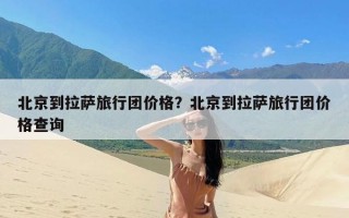 北京到拉萨旅行团价格？北京到拉萨旅行团价格查询