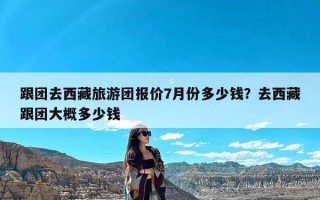 跟团去西藏旅游团报价7月份多少钱？去西藏跟团大概多少钱