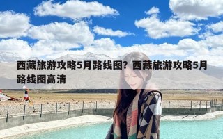 西藏旅游攻略5月路线图？西藏旅游攻略5月路线图高清