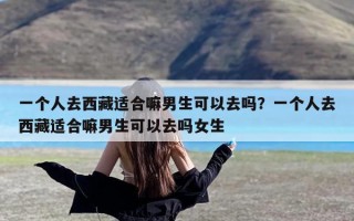 一个人去西藏适合嘛男生可以去吗？一个人去西藏适合嘛男生可以去吗女生