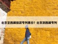 北京至西藏旅游专列票价？北京到西藏专列