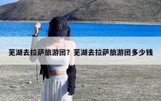 芜湖去拉萨旅游团？芜湖去拉萨旅游团多少钱