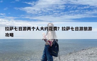 拉萨七日游两个人大约花费？拉萨七日游旅游攻略