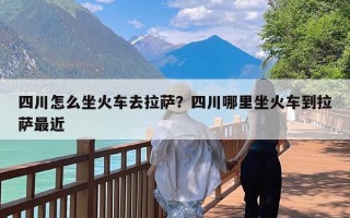 四川怎么坐火车去拉萨？四川哪里坐火车到拉萨最近