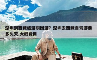 深圳到西藏旅游跟团游？深圳去西藏自驾游要多久天,大概费用
