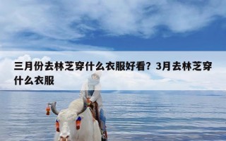 三月份去林芝穿什么衣服好看？3月去林芝穿什么衣服