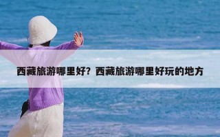西藏旅游哪里好？西藏旅游哪里好玩的地方