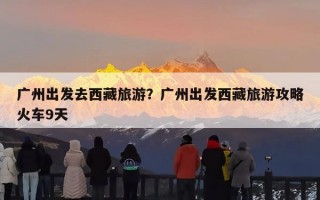 广州出发去西藏旅游？广州出发西藏旅游攻略火车9天