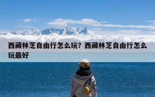 西藏林芝自由行怎么玩？西藏林芝自由行怎么玩最好