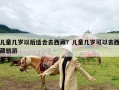 儿童几岁以后适合去西藏？儿童几岁可以去西藏旅游