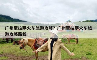 广州至拉萨火车旅游攻略？广州至拉萨火车旅游攻略路线