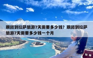 跟团到拉萨旅游7天需要多少钱？跟团到拉萨旅游7天需要多少钱一个月