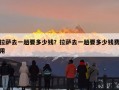 拉萨去一趟要多少钱？拉萨去一趟要多少钱费用
