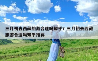 三月初去西藏旅游合适吗知乎？三月初去西藏旅游合适吗知乎推荐