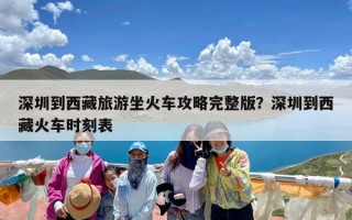 深圳到西藏旅游坐火车攻略完整版？深圳到西藏火车时刻表